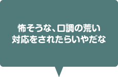 怖そうな、口調の荒い対応をされたらいやだな