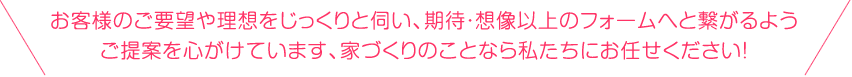 お客様のご要望や理想をじっくりと伺い、期待・想像以上のフォームへと繋がるようご提案を心がけています、家づくりのことなら私たちにお任せください！