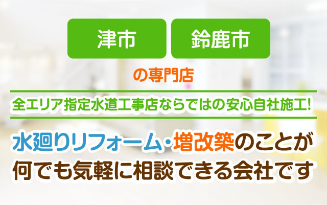 津市、鈴鹿市の専門店。全エリア指定水道工事店ならではの安心自社施工！水廻りリフォーム・増改築のことが何でも気軽に相談できる会社です。